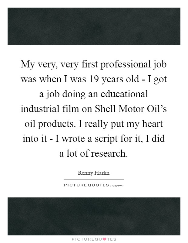 My very, very first professional job was when I was 19 years old - I got a job doing an educational industrial film on Shell Motor Oil's oil products. I really put my heart into it - I wrote a script for it, I did a lot of research Picture Quote #1