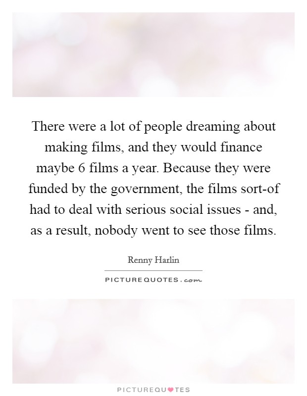 There were a lot of people dreaming about making films, and they would finance maybe 6 films a year. Because they were funded by the government, the films sort-of had to deal with serious social issues - and, as a result, nobody went to see those films Picture Quote #1