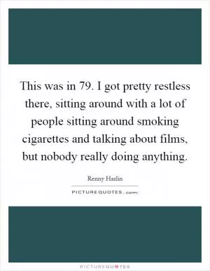 This was in  79. I got pretty restless there, sitting around with a lot of people sitting around smoking cigarettes and talking about films, but nobody really doing anything Picture Quote #1