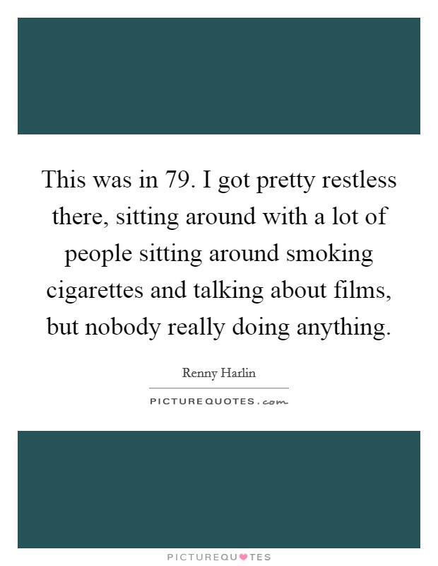 This was in  79. I got pretty restless there, sitting around with a lot of people sitting around smoking cigarettes and talking about films, but nobody really doing anything Picture Quote #1