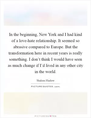 In the beginning, New York and I had kind of a love-hate relationship. It seemed so abrasive compared to Europe. But the transformation here in recent years is really something. I don’t think I would have seen as much change if I’d lived in any other city in the world Picture Quote #1