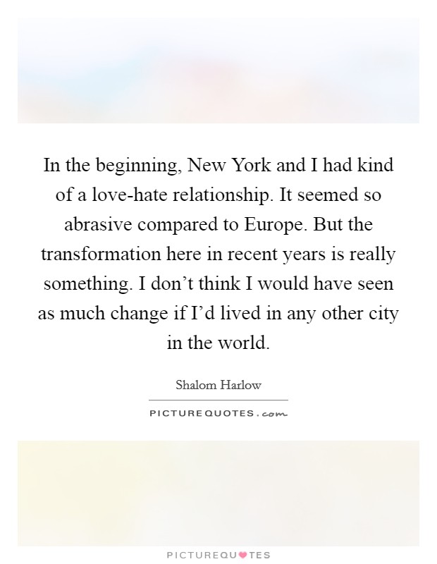 In the beginning, New York and I had kind of a love-hate relationship. It seemed so abrasive compared to Europe. But the transformation here in recent years is really something. I don't think I would have seen as much change if I'd lived in any other city in the world Picture Quote #1