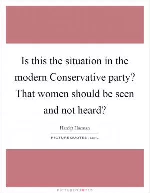 Is this the situation in the modern Conservative party? That women should be seen and not heard? Picture Quote #1