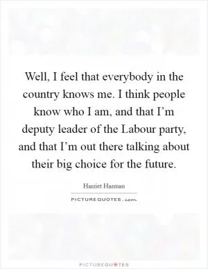 Well, I feel that everybody in the country knows me. I think people know who I am, and that I’m deputy leader of the Labour party, and that I’m out there talking about their big choice for the future Picture Quote #1