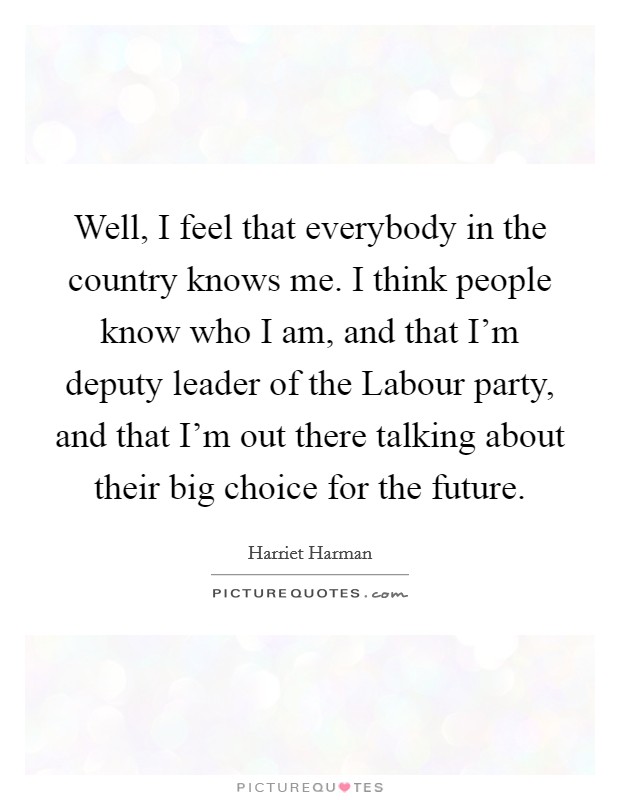 Well, I feel that everybody in the country knows me. I think people know who I am, and that I'm deputy leader of the Labour party, and that I'm out there talking about their big choice for the future Picture Quote #1