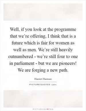 Well, if you look at the programme that we’re offering, I think that is a future which is fair for women as well as men. We’re still heavily outnumbered - we’re still four to one in parliament - but we are pioneers! We are forging a new path Picture Quote #1