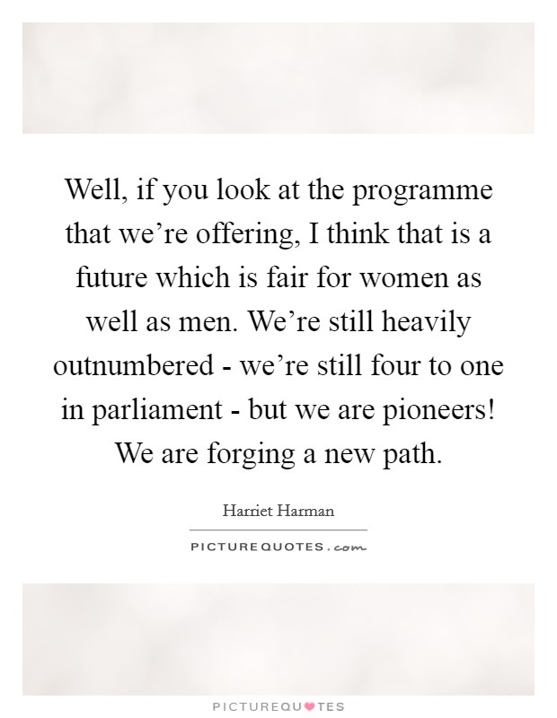 Well, if you look at the programme that we're offering, I think that is a future which is fair for women as well as men. We're still heavily outnumbered - we're still four to one in parliament - but we are pioneers! We are forging a new path Picture Quote #1
