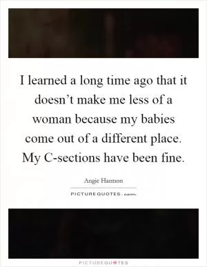 I learned a long time ago that it doesn’t make me less of a woman because my babies come out of a different place. My C-sections have been fine Picture Quote #1