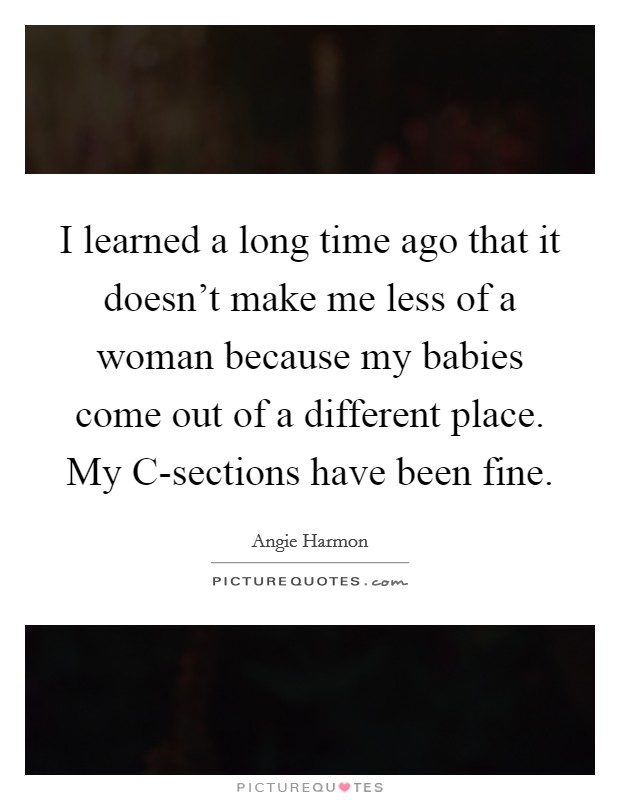 I learned a long time ago that it doesn't make me less of a woman because my babies come out of a different place. My C-sections have been fine Picture Quote #1