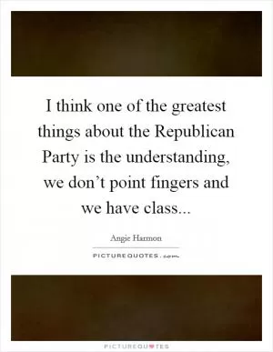 I think one of the greatest things about the Republican Party is the understanding, we don’t point fingers and we have class Picture Quote #1