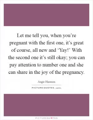 Let me tell you, when you’re pregnant with the first one, it’s great of course, all new and ‘Yay!’ With the second one it’s still okay; you can pay attention to number one and she can share in the joy of the pregnancy Picture Quote #1