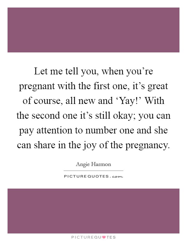 Let me tell you, when you're pregnant with the first one, it's great of course, all new and ‘Yay!' With the second one it's still okay; you can pay attention to number one and she can share in the joy of the pregnancy Picture Quote #1