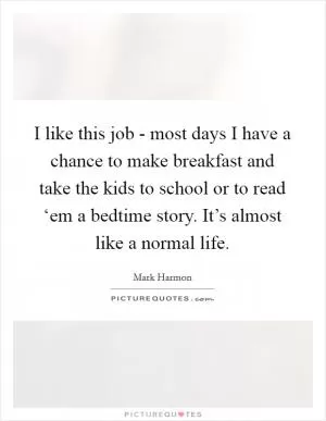 I like this job - most days I have a chance to make breakfast and take the kids to school or to read ‘em a bedtime story. It’s almost like a normal life Picture Quote #1