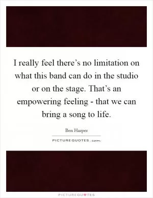 I really feel there’s no limitation on what this band can do in the studio or on the stage. That’s an empowering feeling - that we can bring a song to life Picture Quote #1