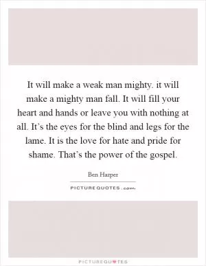 It will make a weak man mighty. it will make a mighty man fall. It will fill your heart and hands or leave you with nothing at all. It’s the eyes for the blind and legs for the lame. It is the love for hate and pride for shame. That’s the power of the gospel Picture Quote #1