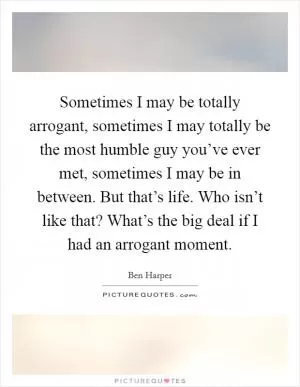 Sometimes I may be totally arrogant, sometimes I may totally be the most humble guy you’ve ever met, sometimes I may be in between. But that’s life. Who isn’t like that? What’s the big deal if I had an arrogant moment Picture Quote #1