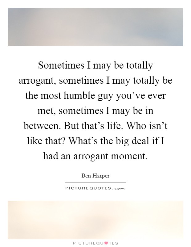 Sometimes I may be totally arrogant, sometimes I may totally be the most humble guy you've ever met, sometimes I may be in between. But that's life. Who isn't like that? What's the big deal if I had an arrogant moment Picture Quote #1