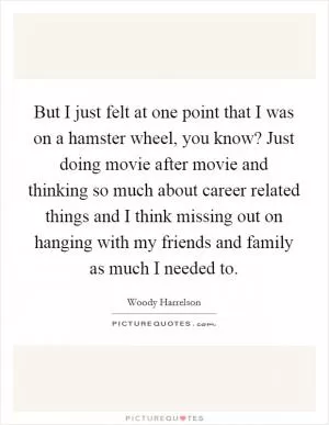 But I just felt at one point that I was on a hamster wheel, you know? Just doing movie after movie and thinking so much about career related things and I think missing out on hanging with my friends and family as much I needed to Picture Quote #1
