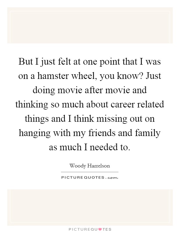 But I just felt at one point that I was on a hamster wheel, you know? Just doing movie after movie and thinking so much about career related things and I think missing out on hanging with my friends and family as much I needed to Picture Quote #1