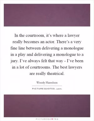 In the courtroom, it’s where a lawyer really becomes an actor. There’s a very fine line between delivering a monologue in a play and delivering a monologue to a jury. I’ve always felt that way - I’ve been in a lot of courtrooms. The best lawyers are really theatrical Picture Quote #1