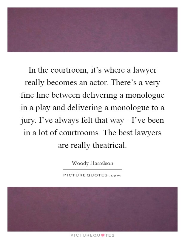 In the courtroom, it's where a lawyer really becomes an actor. There's a very fine line between delivering a monologue in a play and delivering a monologue to a jury. I've always felt that way - I've been in a lot of courtrooms. The best lawyers are really theatrical Picture Quote #1