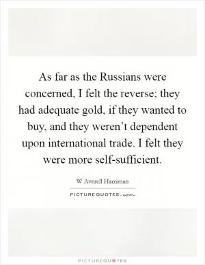 As far as the Russians were concerned, I felt the reverse; they had adequate gold, if they wanted to buy, and they weren’t dependent upon international trade. I felt they were more self-sufficient Picture Quote #1