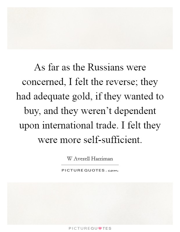 As far as the Russians were concerned, I felt the reverse; they had adequate gold, if they wanted to buy, and they weren't dependent upon international trade. I felt they were more self-sufficient Picture Quote #1