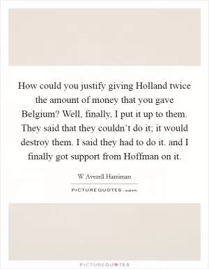 How could you justify giving Holland twice the amount of money that you gave Belgium? Well, finally, I put it up to them. They said that they couldn’t do it; it would destroy them. I said they had to do it. and I finally got support from Hoffman on it Picture Quote #1