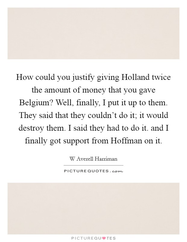 How could you justify giving Holland twice the amount of money that you gave Belgium? Well, finally, I put it up to them. They said that they couldn't do it; it would destroy them. I said they had to do it. and I finally got support from Hoffman on it Picture Quote #1