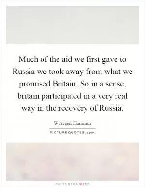 Much of the aid we first gave to Russia we took away from what we promised Britain. So in a sense, britain participated in a very real way in the recovery of Russia Picture Quote #1