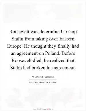 Roosevelt was determined to stop Stalin from taking over Eastern Europe. He thought they finally had an agreement on Poland. Before Roosevelt died, he realized that Stalin had broken his agreement Picture Quote #1
