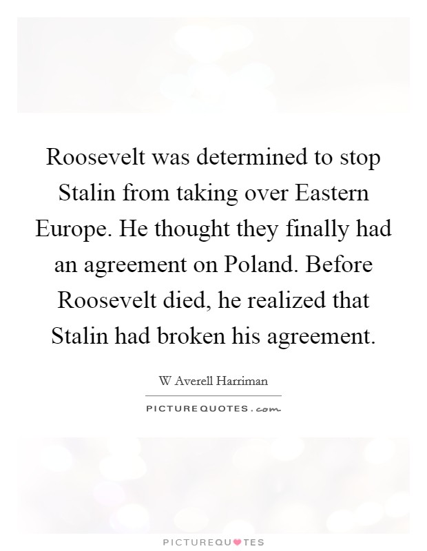 Roosevelt was determined to stop Stalin from taking over Eastern Europe. He thought they finally had an agreement on Poland. Before Roosevelt died, he realized that Stalin had broken his agreement Picture Quote #1