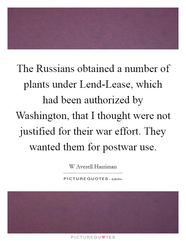 The Russians obtained a number of plants under Lend-Lease, which had been authorized by Washington, that I thought were not justified for their war effort. They wanted them for postwar use Picture Quote #1