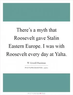 There’s a myth that Roosevelt gave Stalin Eastern Europe. I was with Roosevelt every day at Yalta Picture Quote #1