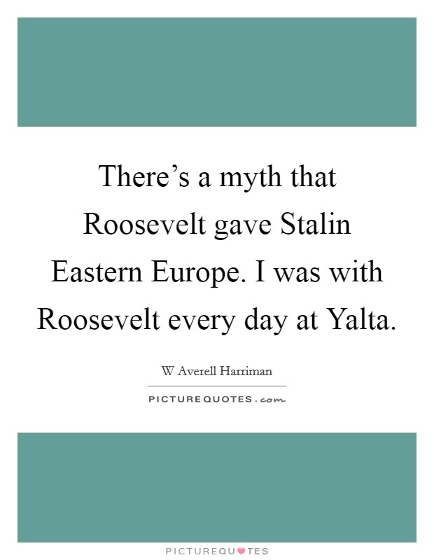 There's a myth that Roosevelt gave Stalin Eastern Europe. I was with Roosevelt every day at Yalta Picture Quote #1