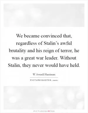 We became convinced that, regardless of Stalin’s awful brutality and his reign of terror, he was a great war leader. Without Stalin, they never would have held Picture Quote #1
