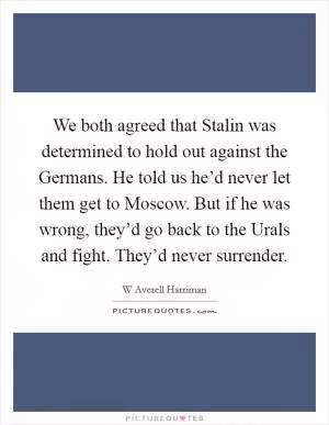 We both agreed that Stalin was determined to hold out against the Germans. He told us he’d never let them get to Moscow. But if he was wrong, they’d go back to the Urals and fight. They’d never surrender Picture Quote #1