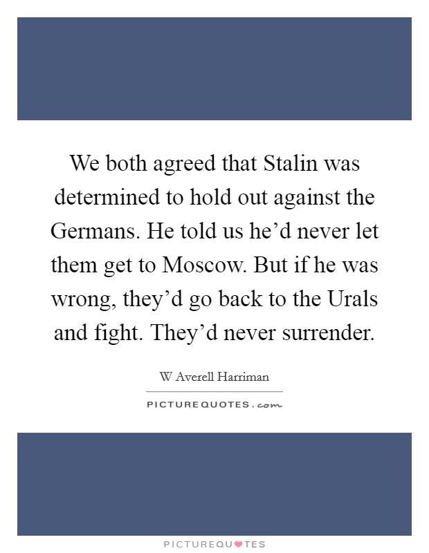 We both agreed that Stalin was determined to hold out against the Germans. He told us he'd never let them get to Moscow. But if he was wrong, they'd go back to the Urals and fight. They'd never surrender Picture Quote #1