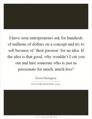 I have seen entrepreneurs ask for hundreds of millions of dollars on a concept and try to sell because of ‘their passion’ for an idea. If the idea is that good, why wouldn’t I cut you out and hire someone who is just as passionate for much, much less? Picture Quote #1
