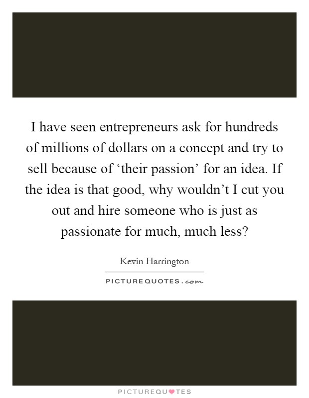 I have seen entrepreneurs ask for hundreds of millions of dollars on a concept and try to sell because of ‘their passion' for an idea. If the idea is that good, why wouldn't I cut you out and hire someone who is just as passionate for much, much less? Picture Quote #1