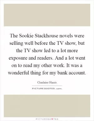 The Sookie Stackhouse novels were selling well before the TV show, but the TV show led to a lot more exposure and readers. And a lot went on to read my other work. It was a wonderful thing for my bank account Picture Quote #1