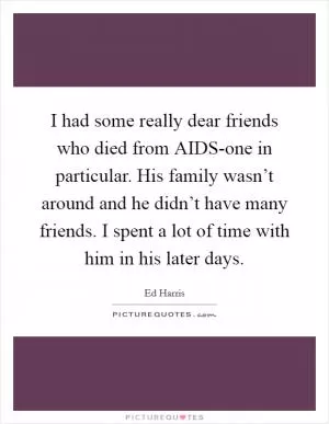 I had some really dear friends who died from AIDS-one in particular. His family wasn’t around and he didn’t have many friends. I spent a lot of time with him in his later days Picture Quote #1