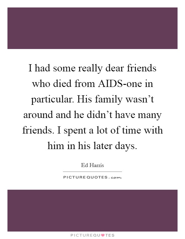I had some really dear friends who died from AIDS-one in particular. His family wasn't around and he didn't have many friends. I spent a lot of time with him in his later days Picture Quote #1