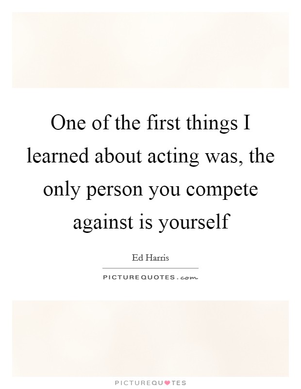 One of the first things I learned about acting was, the only person you compete against is yourself Picture Quote #1