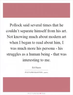 Pollock said several times that he couldn’t separate himself from his art. Not knowing much about modern art when I began to read about him, I was much more his persona - his struggles as a human being - that was interesting to me Picture Quote #1