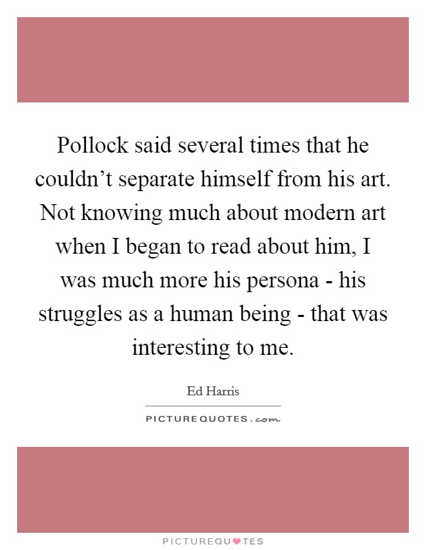 Pollock said several times that he couldn't separate himself from his art. Not knowing much about modern art when I began to read about him, I was much more his persona - his struggles as a human being - that was interesting to me Picture Quote #1