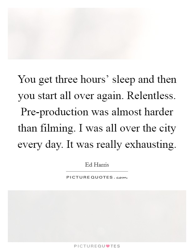 You get three hours' sleep and then you start all over again. Relentless. Pre-production was almost harder than filming. I was all over the city every day. It was really exhausting Picture Quote #1