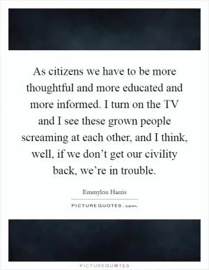 As citizens we have to be more thoughtful and more educated and more informed. I turn on the TV and I see these grown people screaming at each other, and I think, well, if we don’t get our civility back, we’re in trouble Picture Quote #1