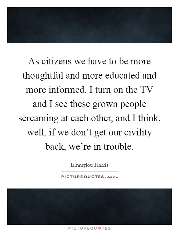 As citizens we have to be more thoughtful and more educated and more informed. I turn on the TV and I see these grown people screaming at each other, and I think, well, if we don't get our civility back, we're in trouble Picture Quote #1