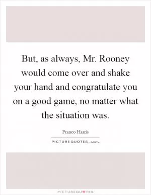 But, as always, Mr. Rooney would come over and shake your hand and congratulate you on a good game, no matter what the situation was Picture Quote #1